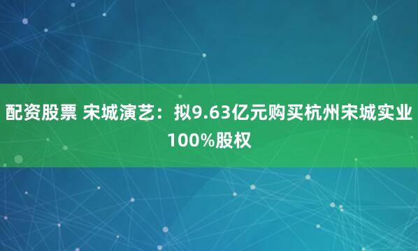 配资股票 宋城演艺：拟9.63亿元购买杭州宋城实业100%股权