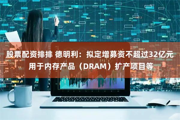 股票配资排排 德明利：拟定增募资不超过32亿元 用于内存产品（DRAM）扩产项目等
