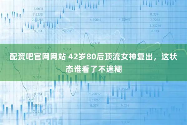 配资吧官网网站 42岁80后顶流女神复出，这状态谁看了不迷糊