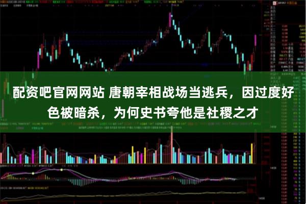 配资吧官网网站 唐朝宰相战场当逃兵，因过度好色被暗杀，为何史书夸他是社稷之才