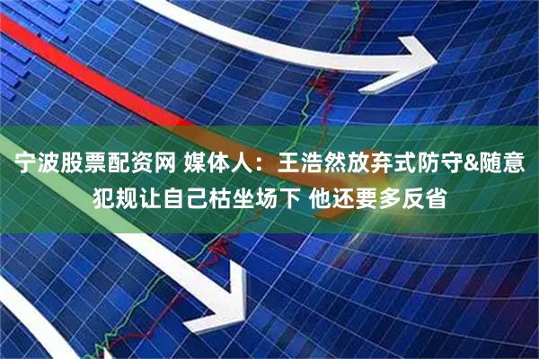 宁波股票配资网 媒体人：王浩然放弃式防守&随意犯规让自己枯坐场下 他还要多反省