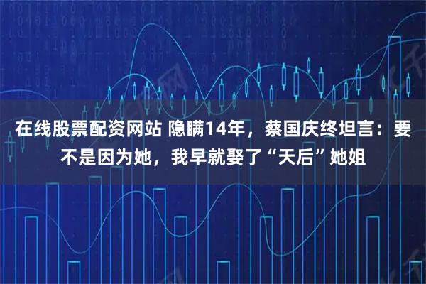 在线股票配资网站 隐瞒14年，蔡国庆终坦言：要不是因为她，我早就娶了“天后”她姐
