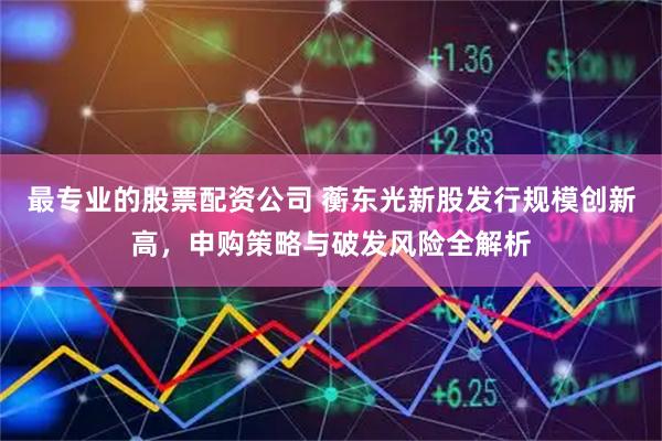 最专业的股票配资公司 蘅东光新股发行规模创新高，申购策略与破发风险全解析