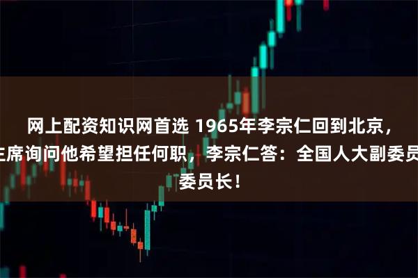 网上配资知识网首选 1965年李宗仁回到北京，毛主席询问他希望担任何职，李宗仁答：全国人大副委员长！