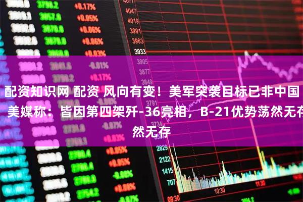 配资知识网 配资 风向有变！美军突袭目标已非中国，美媒称：皆因第四架歼-36亮相，B-21优势荡然无存