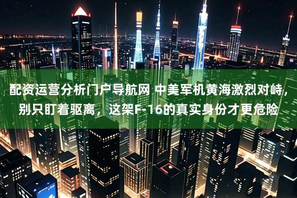 配资运营分析门户导航网 中美军机黄海激烈对峙，别只盯着驱离，这架F-16的真实身份才更危险