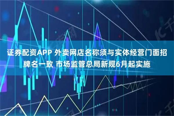 证券配资APP 外卖网店名称须与实体经营门面招牌名一致 市场监管总局新规6月起实施