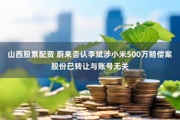 山西股票配资 蔚来否认李斌涉小米500万赔偿案股份已转让与账号无关