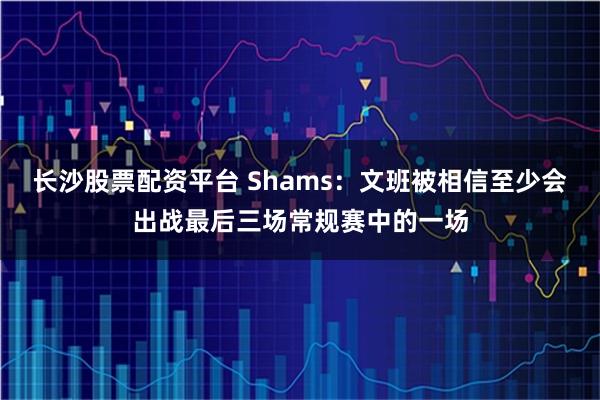 长沙股票配资平台 Shams：文班被相信至少会出战最后三场常规赛中的一场