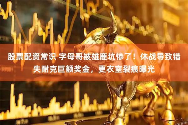 股票配资常识 字母哥被雄鹿坑惨了！休战导致错失耐克巨额奖金，更衣室裂痕曝光