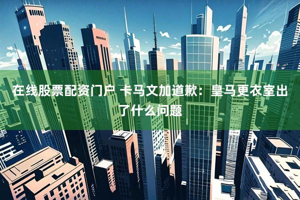 在线股票配资门户 卡马文加道歉：皇马更衣室出了什么问题