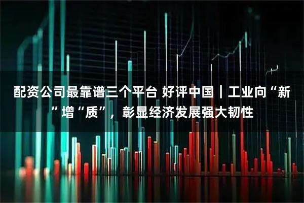配资公司最靠谱三个平台 好评中国｜工业向“新”增“质”，彰显经济发展强大韧性