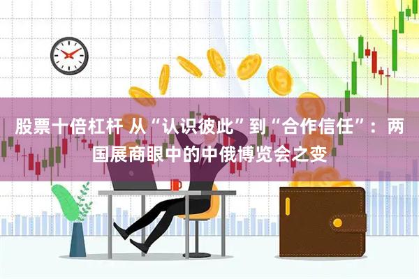 股票十倍杠杆 从“认识彼此”到“合作信任”：两国展商眼中的中俄博览会之变