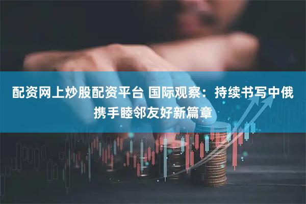 配资网上炒股配资平台 国际观察：持续书写中俄携手睦邻友好新篇章