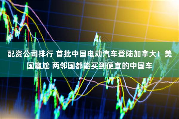 配资公司排行 首批中国电动汽车登陆加拿大！美国尴尬 两邻国都能买到便宜的中国车