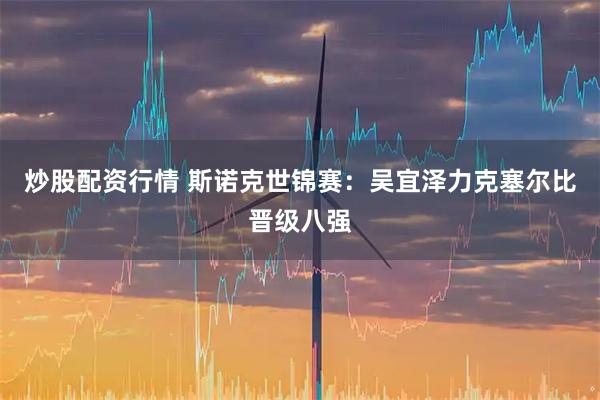 炒股配资行情 斯诺克世锦赛:吴宜泽力克塞尔比晋级八强