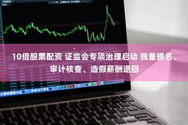 10倍股票配资 证监会专项治理启动 独董提名、审计核查、造假薪酬退回